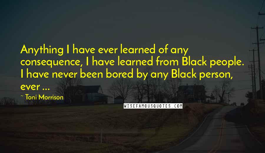 Toni Morrison Quotes: Anything I have ever learned of any consequence, I have learned from Black people. I have never been bored by any Black person, ever ...