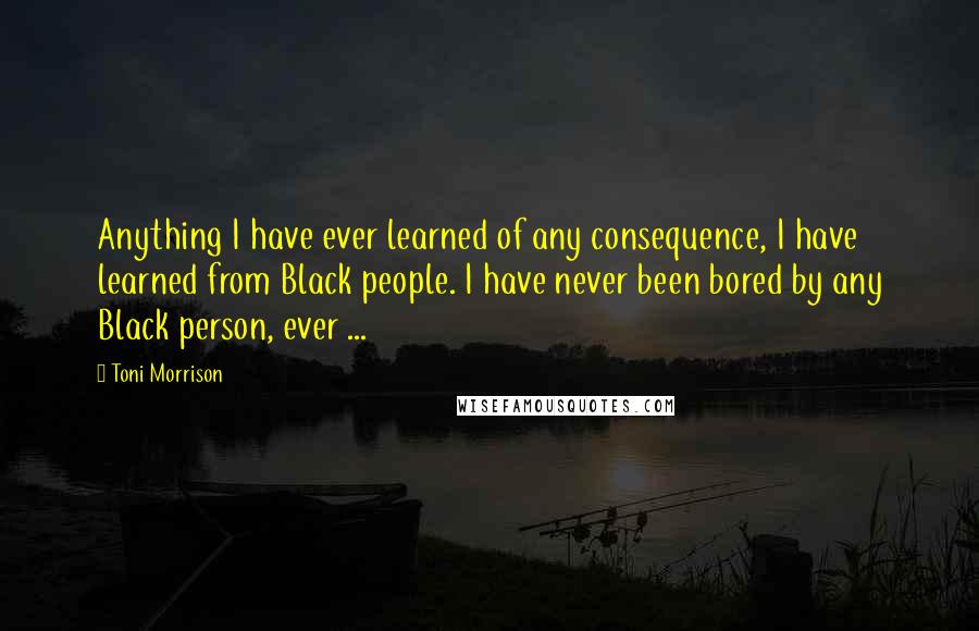 Toni Morrison Quotes: Anything I have ever learned of any consequence, I have learned from Black people. I have never been bored by any Black person, ever ...