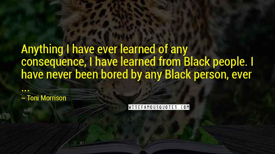 Toni Morrison Quotes: Anything I have ever learned of any consequence, I have learned from Black people. I have never been bored by any Black person, ever ...