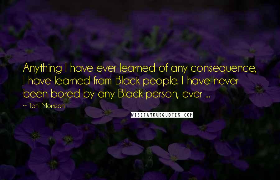 Toni Morrison Quotes: Anything I have ever learned of any consequence, I have learned from Black people. I have never been bored by any Black person, ever ...