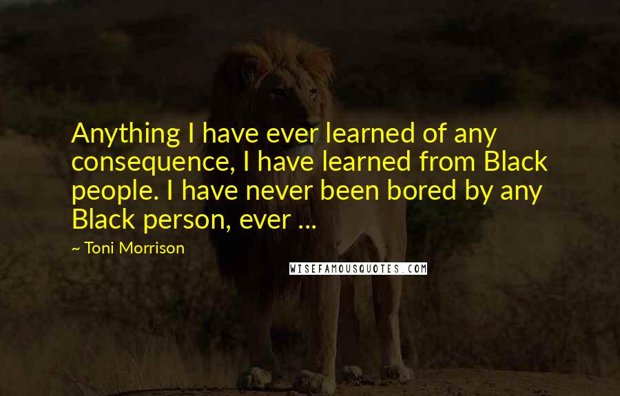Toni Morrison Quotes: Anything I have ever learned of any consequence, I have learned from Black people. I have never been bored by any Black person, ever ...