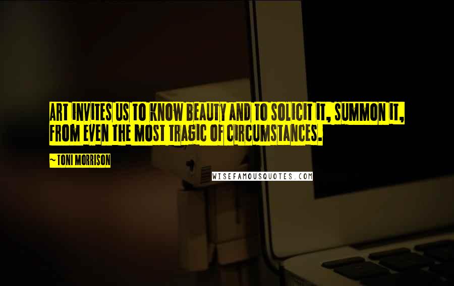 Toni Morrison Quotes: Art invites us to know beauty and to solicit it, summon it, from even the most tragic of circumstances.