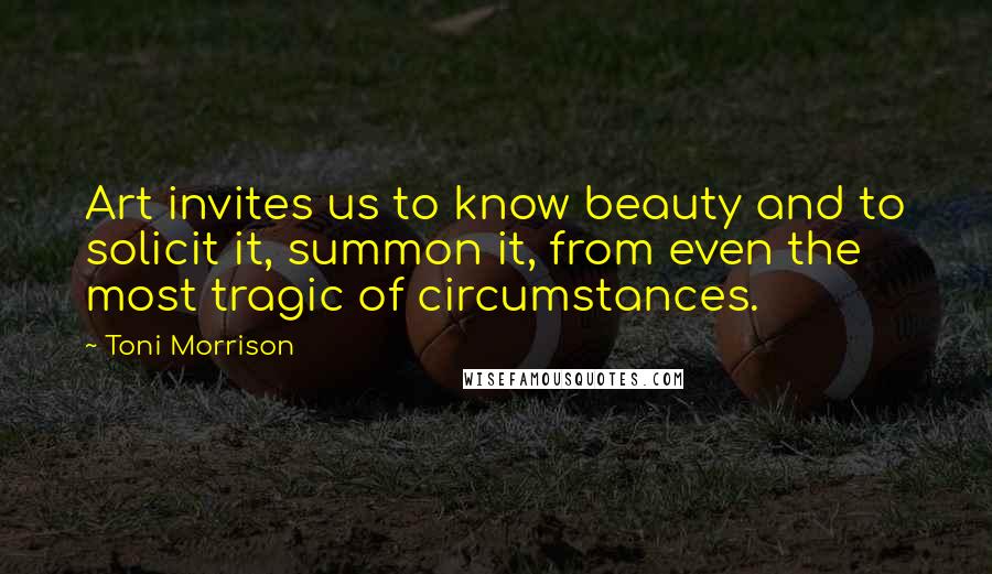 Toni Morrison Quotes: Art invites us to know beauty and to solicit it, summon it, from even the most tragic of circumstances.