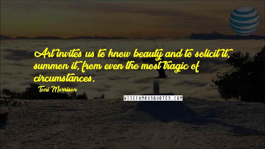 Toni Morrison Quotes: Art invites us to know beauty and to solicit it, summon it, from even the most tragic of circumstances.