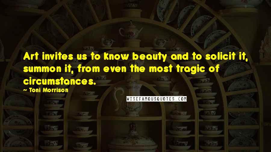 Toni Morrison Quotes: Art invites us to know beauty and to solicit it, summon it, from even the most tragic of circumstances.