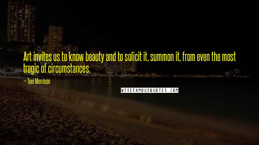 Toni Morrison Quotes: Art invites us to know beauty and to solicit it, summon it, from even the most tragic of circumstances.