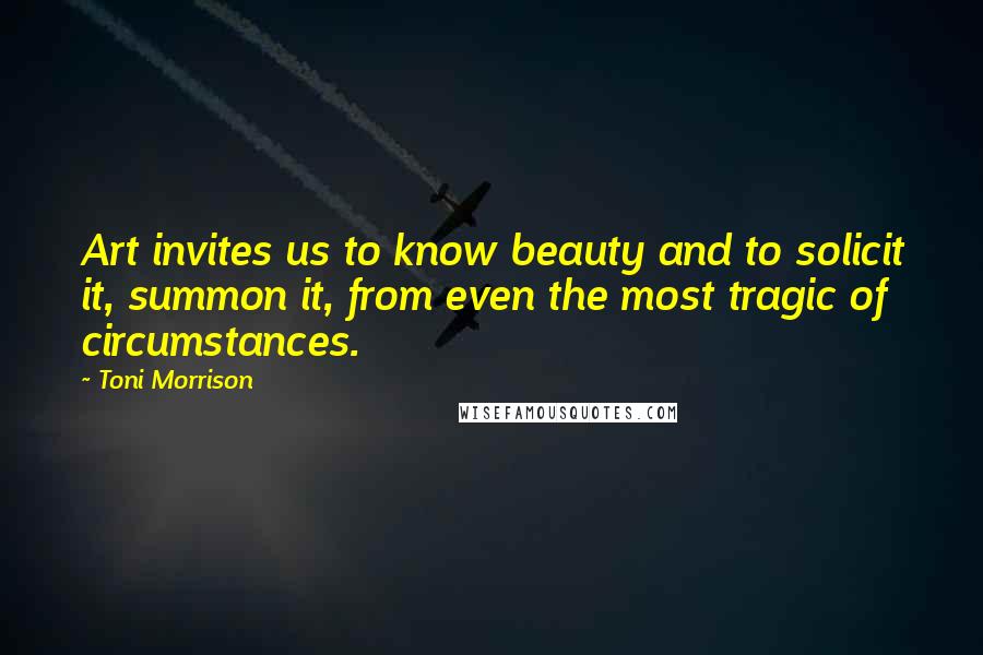 Toni Morrison Quotes: Art invites us to know beauty and to solicit it, summon it, from even the most tragic of circumstances.