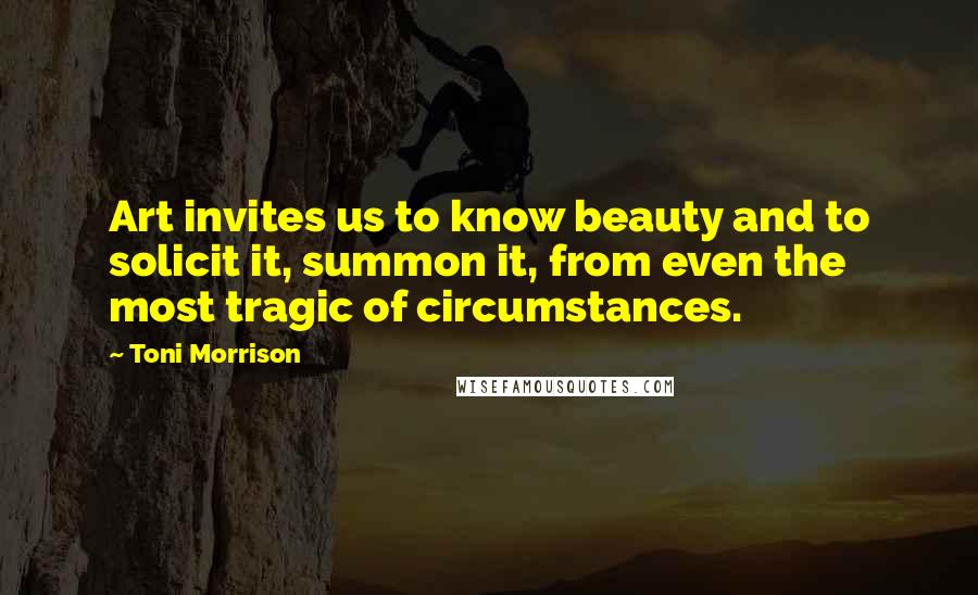 Toni Morrison Quotes: Art invites us to know beauty and to solicit it, summon it, from even the most tragic of circumstances.