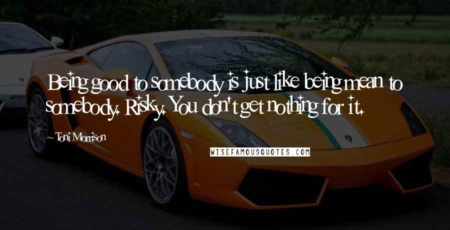 Toni Morrison Quotes: Being good to somebody is just like being mean to somebody. Risky. You don't get nothing for it.