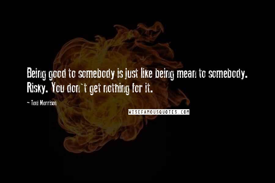Toni Morrison Quotes: Being good to somebody is just like being mean to somebody. Risky. You don't get nothing for it.