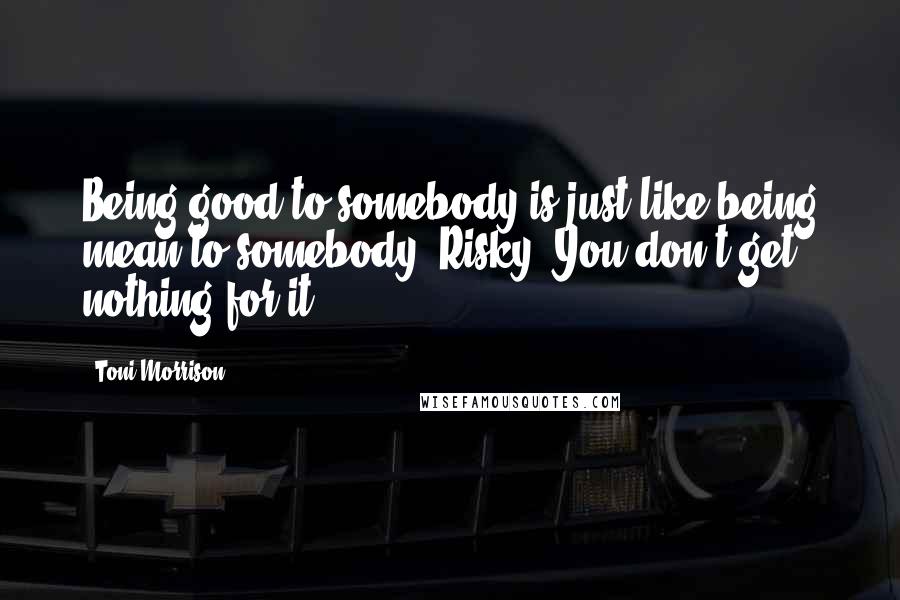 Toni Morrison Quotes: Being good to somebody is just like being mean to somebody. Risky. You don't get nothing for it.