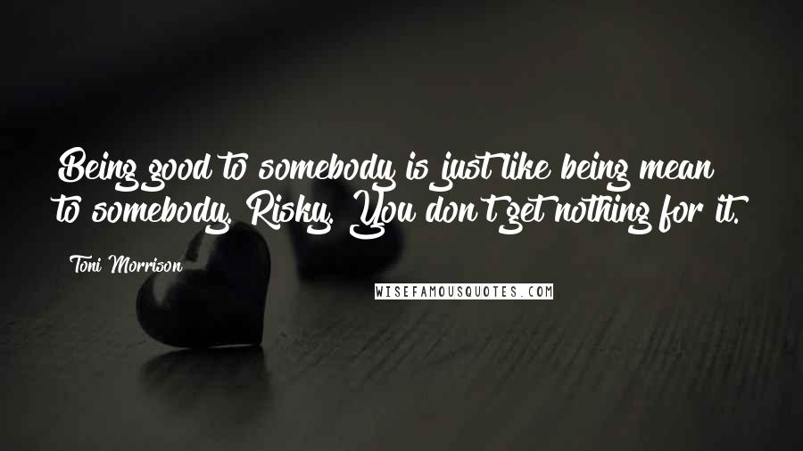 Toni Morrison Quotes: Being good to somebody is just like being mean to somebody. Risky. You don't get nothing for it.