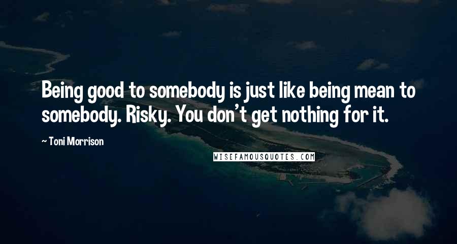 Toni Morrison Quotes: Being good to somebody is just like being mean to somebody. Risky. You don't get nothing for it.