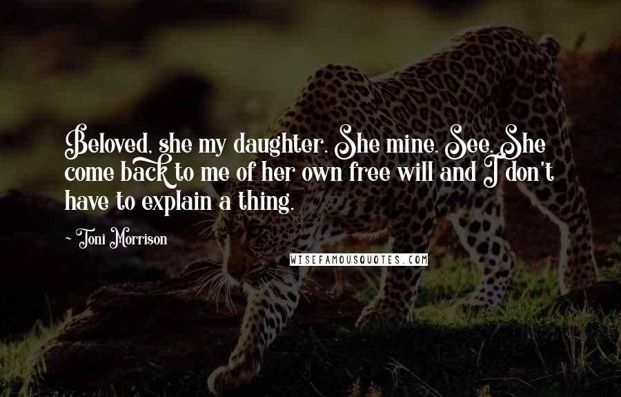 Toni Morrison Quotes: Beloved, she my daughter. She mine. See. She come back to me of her own free will and I don't have to explain a thing.