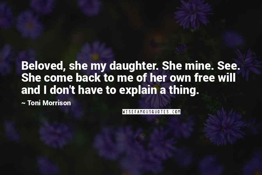 Toni Morrison Quotes: Beloved, she my daughter. She mine. See. She come back to me of her own free will and I don't have to explain a thing.