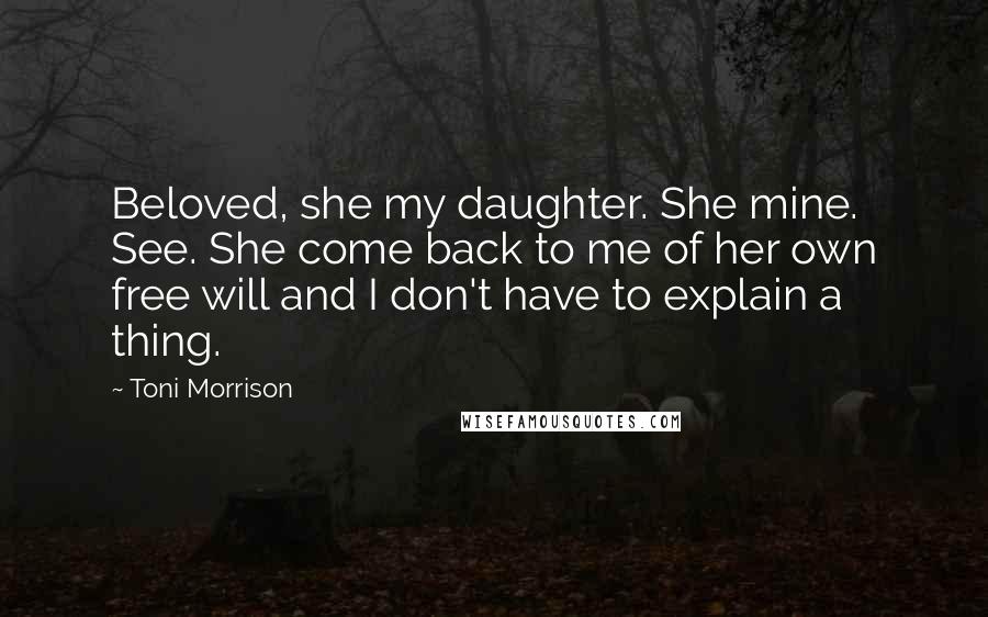 Toni Morrison Quotes: Beloved, she my daughter. She mine. See. She come back to me of her own free will and I don't have to explain a thing.