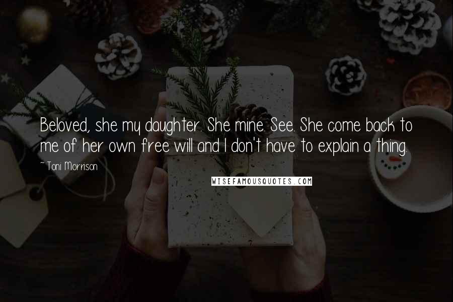 Toni Morrison Quotes: Beloved, she my daughter. She mine. See. She come back to me of her own free will and I don't have to explain a thing.