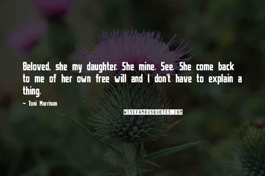 Toni Morrison Quotes: Beloved, she my daughter. She mine. See. She come back to me of her own free will and I don't have to explain a thing.