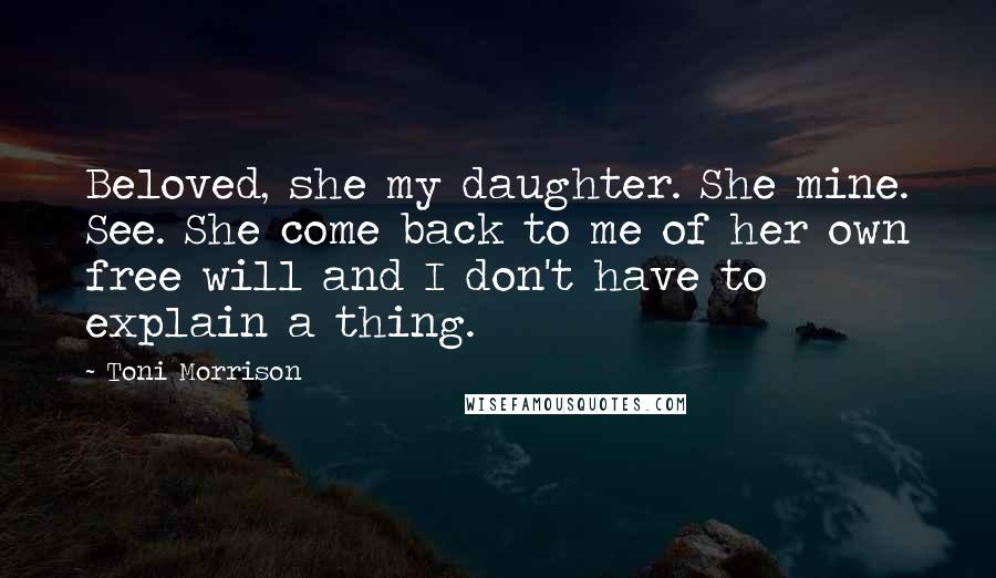 Toni Morrison Quotes: Beloved, she my daughter. She mine. See. She come back to me of her own free will and I don't have to explain a thing.