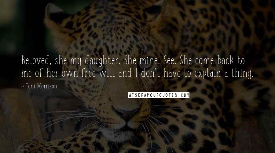 Toni Morrison Quotes: Beloved, she my daughter. She mine. See. She come back to me of her own free will and I don't have to explain a thing.