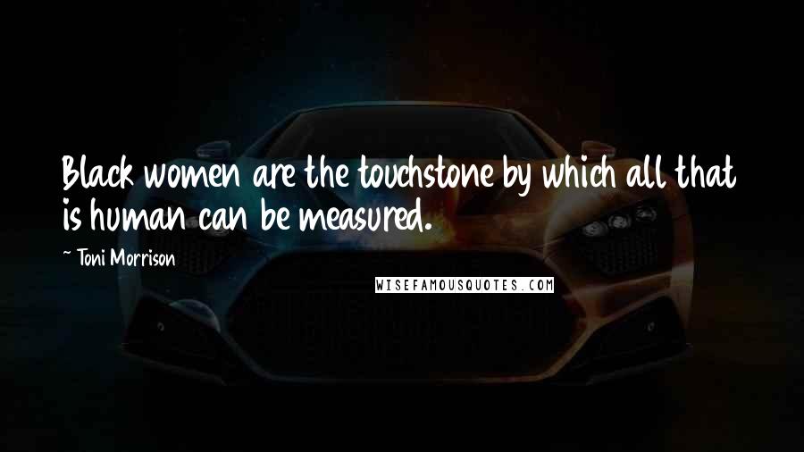Toni Morrison Quotes: Black women are the touchstone by which all that is human can be measured.