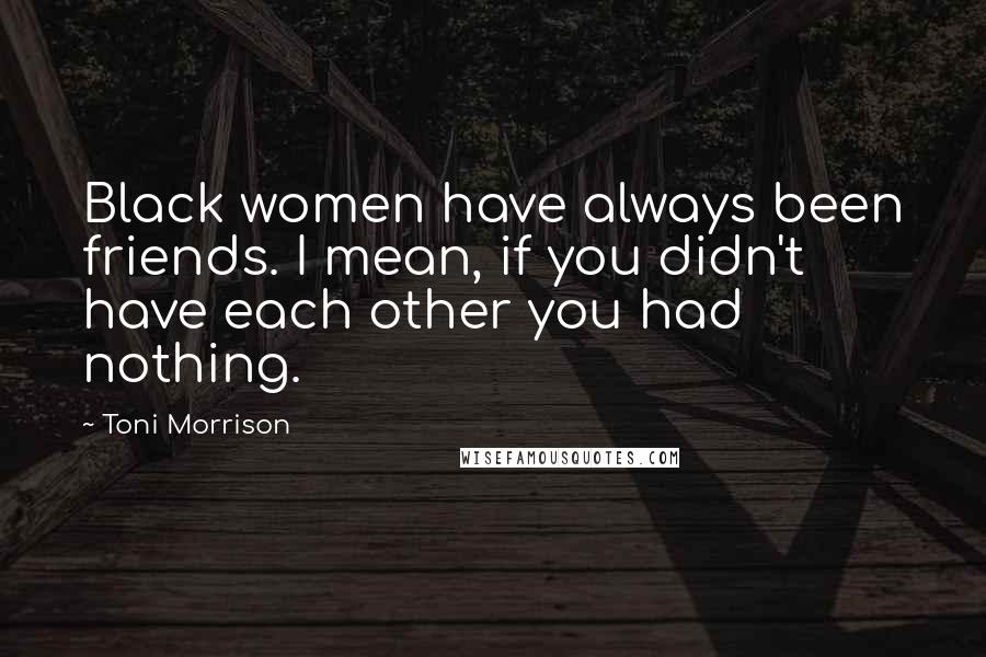 Toni Morrison Quotes: Black women have always been friends. I mean, if you didn't have each other you had nothing.