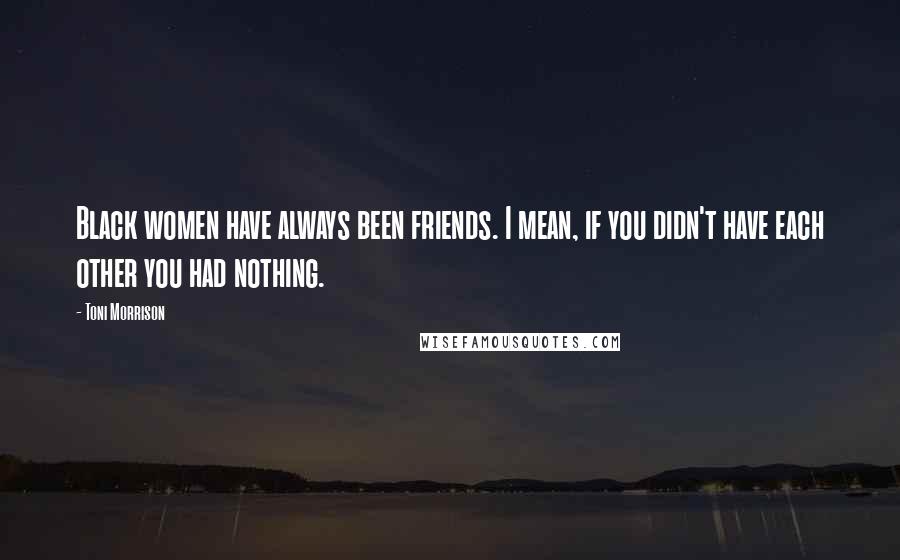 Toni Morrison Quotes: Black women have always been friends. I mean, if you didn't have each other you had nothing.