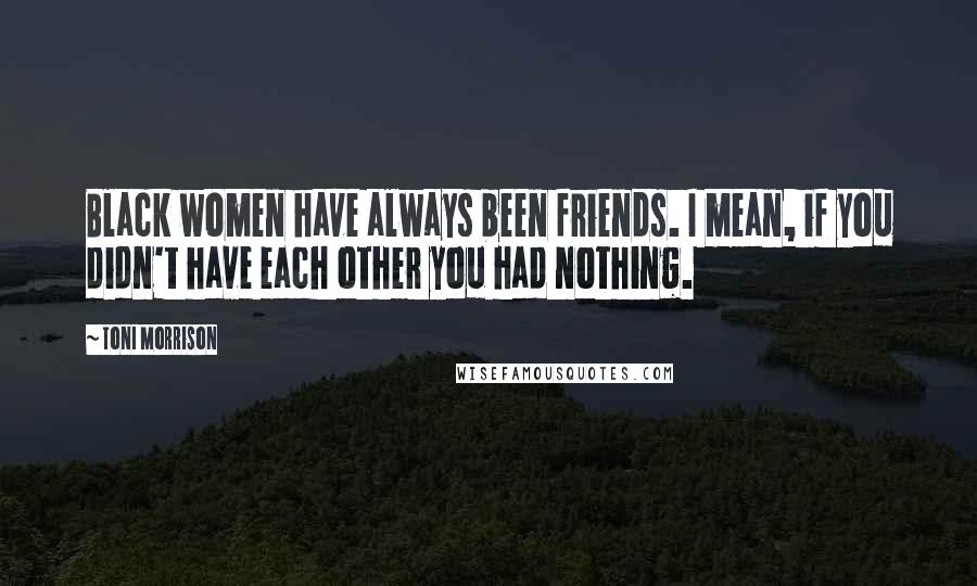 Toni Morrison Quotes: Black women have always been friends. I mean, if you didn't have each other you had nothing.