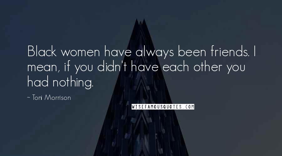 Toni Morrison Quotes: Black women have always been friends. I mean, if you didn't have each other you had nothing.