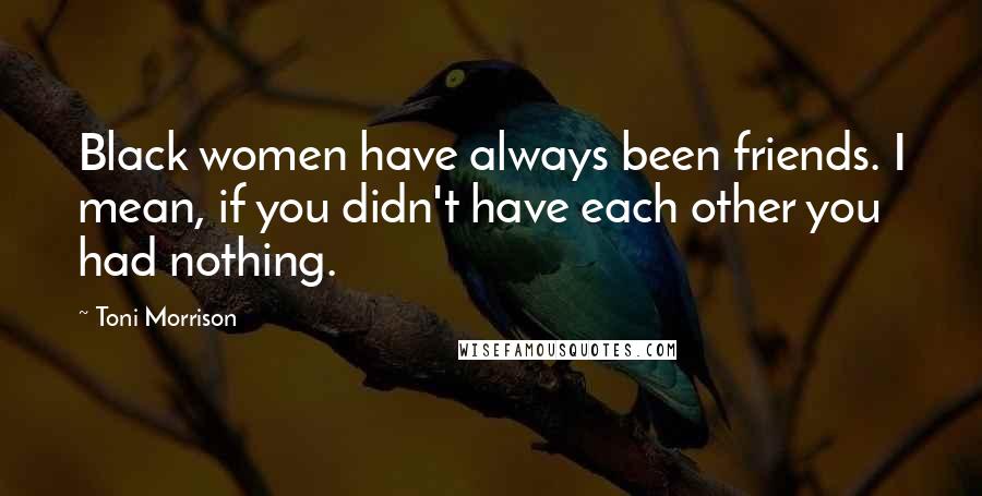 Toni Morrison Quotes: Black women have always been friends. I mean, if you didn't have each other you had nothing.