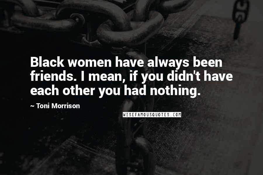 Toni Morrison Quotes: Black women have always been friends. I mean, if you didn't have each other you had nothing.