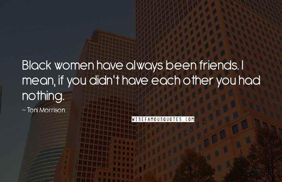 Toni Morrison Quotes: Black women have always been friends. I mean, if you didn't have each other you had nothing.