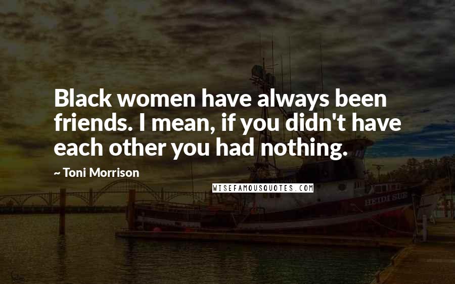 Toni Morrison Quotes: Black women have always been friends. I mean, if you didn't have each other you had nothing.