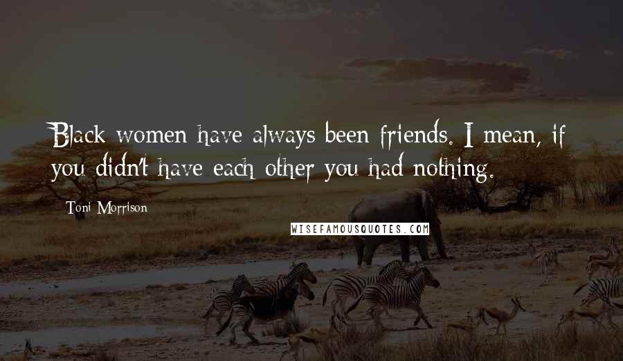 Toni Morrison Quotes: Black women have always been friends. I mean, if you didn't have each other you had nothing.