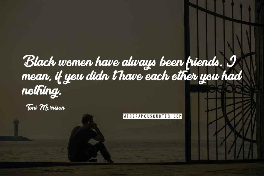 Toni Morrison Quotes: Black women have always been friends. I mean, if you didn't have each other you had nothing.