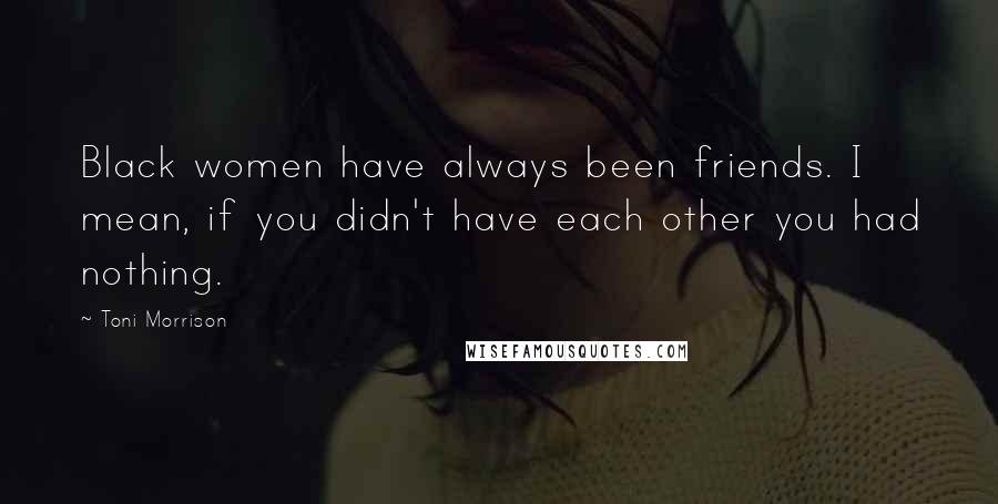 Toni Morrison Quotes: Black women have always been friends. I mean, if you didn't have each other you had nothing.