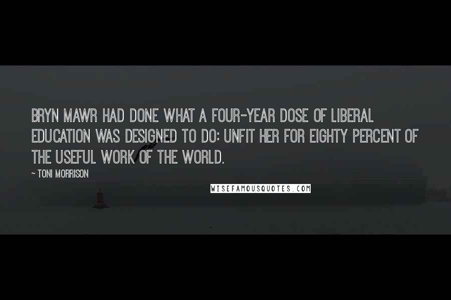 Toni Morrison Quotes: Bryn Mawr had done what a four-year dose of liberal education was designed to do: unfit her for eighty percent of the useful work of the world.
