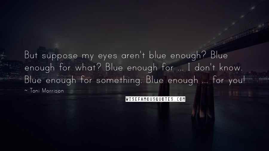 Toni Morrison Quotes: But suppose my eyes aren't blue enough? Blue enough for what? Blue enough for ... I don't know. Blue enough for something. Blue enough ... for you!