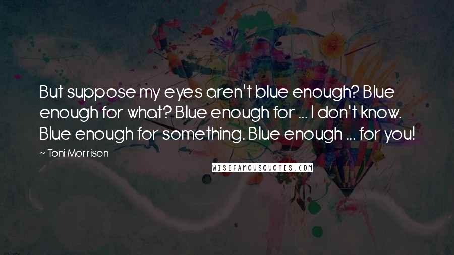 Toni Morrison Quotes: But suppose my eyes aren't blue enough? Blue enough for what? Blue enough for ... I don't know. Blue enough for something. Blue enough ... for you!