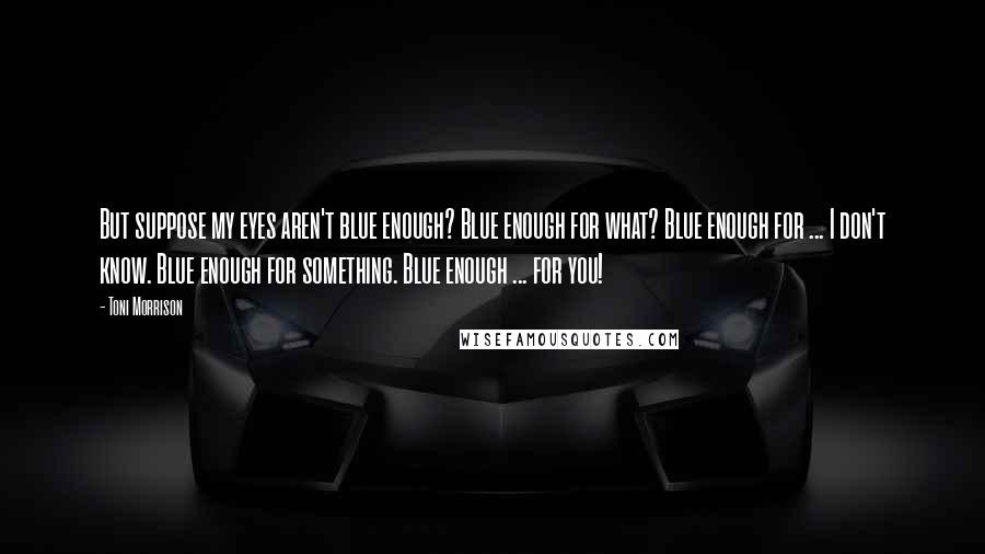 Toni Morrison Quotes: But suppose my eyes aren't blue enough? Blue enough for what? Blue enough for ... I don't know. Blue enough for something. Blue enough ... for you!
