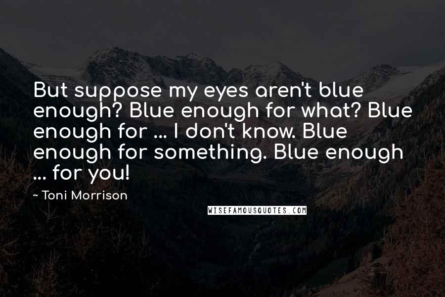 Toni Morrison Quotes: But suppose my eyes aren't blue enough? Blue enough for what? Blue enough for ... I don't know. Blue enough for something. Blue enough ... for you!
