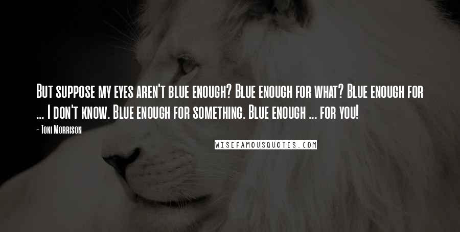 Toni Morrison Quotes: But suppose my eyes aren't blue enough? Blue enough for what? Blue enough for ... I don't know. Blue enough for something. Blue enough ... for you!