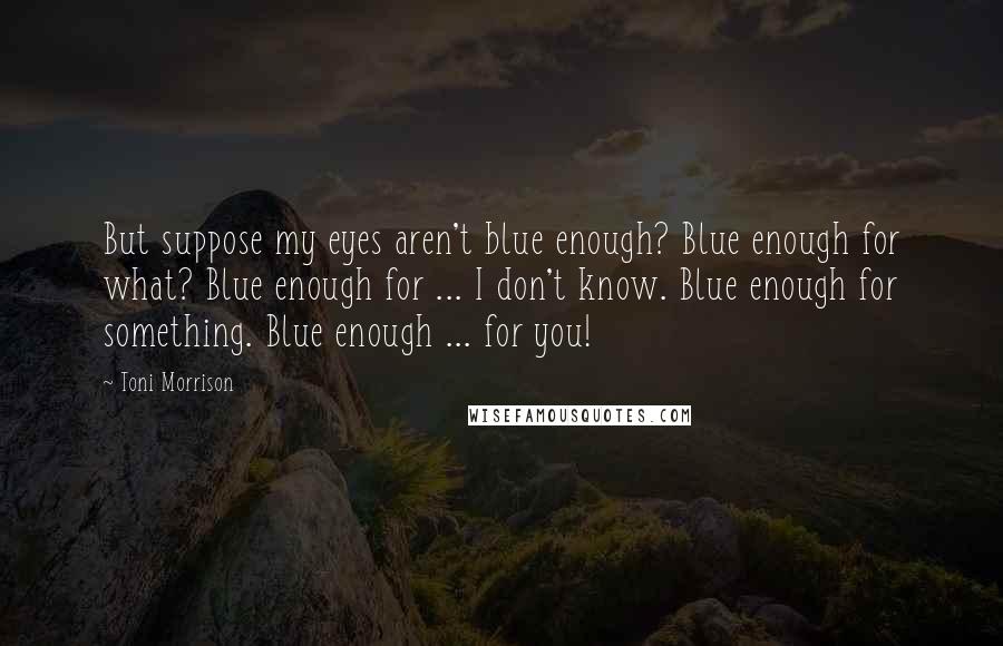 Toni Morrison Quotes: But suppose my eyes aren't blue enough? Blue enough for what? Blue enough for ... I don't know. Blue enough for something. Blue enough ... for you!