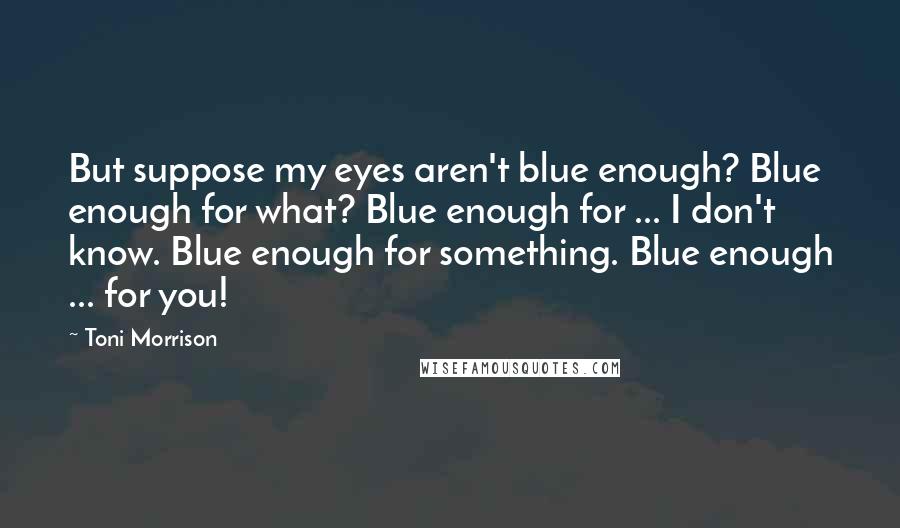Toni Morrison Quotes: But suppose my eyes aren't blue enough? Blue enough for what? Blue enough for ... I don't know. Blue enough for something. Blue enough ... for you!