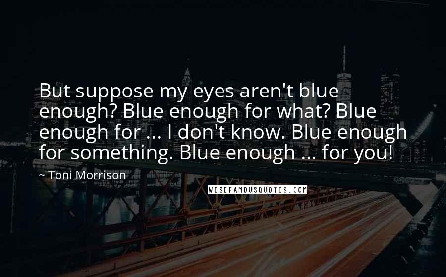 Toni Morrison Quotes: But suppose my eyes aren't blue enough? Blue enough for what? Blue enough for ... I don't know. Blue enough for something. Blue enough ... for you!