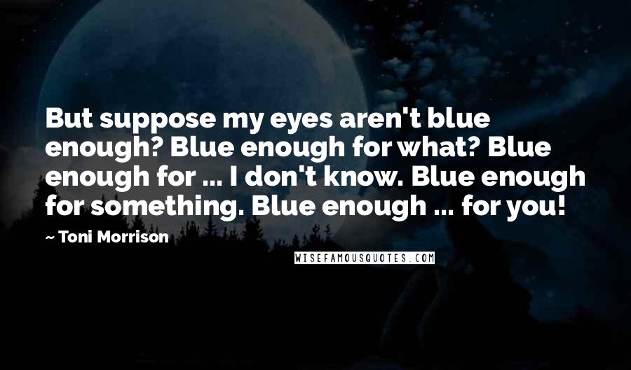 Toni Morrison Quotes: But suppose my eyes aren't blue enough? Blue enough for what? Blue enough for ... I don't know. Blue enough for something. Blue enough ... for you!