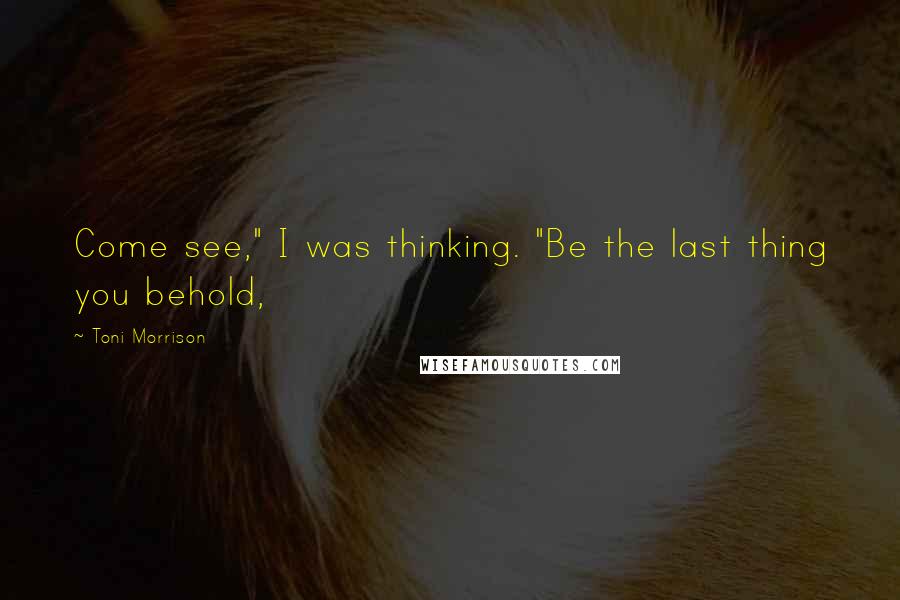 Toni Morrison Quotes: Come see," I was thinking. "Be the last thing you behold,