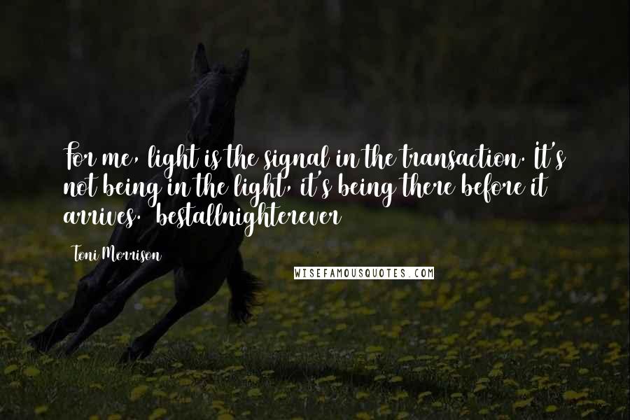 Toni Morrison Quotes: For me, light is the signal in the transaction. It's not being in the light, it's being there before it arrives. #bestallnighterever