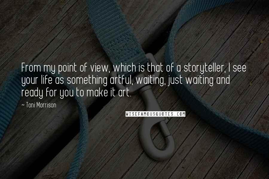 Toni Morrison Quotes: From my point of view, which is that of a storyteller, I see your life as something artful, waiting, just waiting and ready for you to make it art.