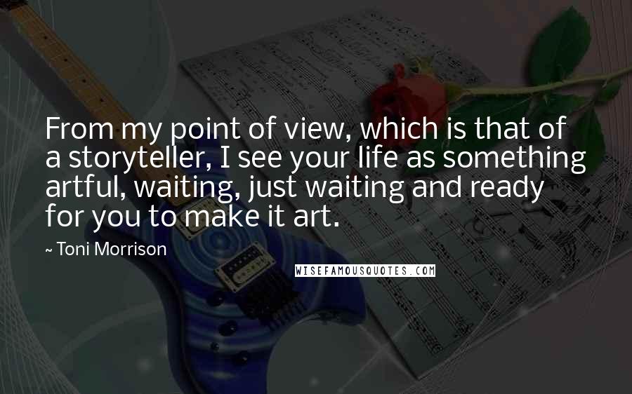 Toni Morrison Quotes: From my point of view, which is that of a storyteller, I see your life as something artful, waiting, just waiting and ready for you to make it art.